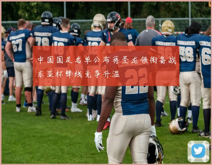 中国国足名单公布蒋圣龙领衔备战东亚杯锋线竞争升温