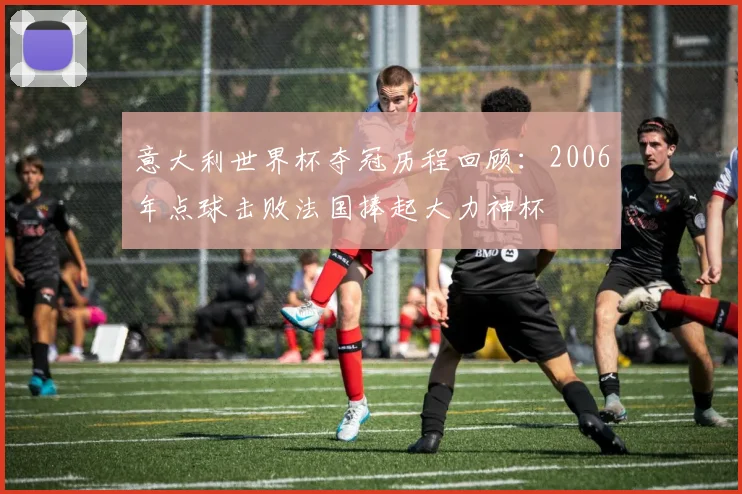 意大利世界杯夺冠历程回顾：2006年点球击败法国捧起大力神杯