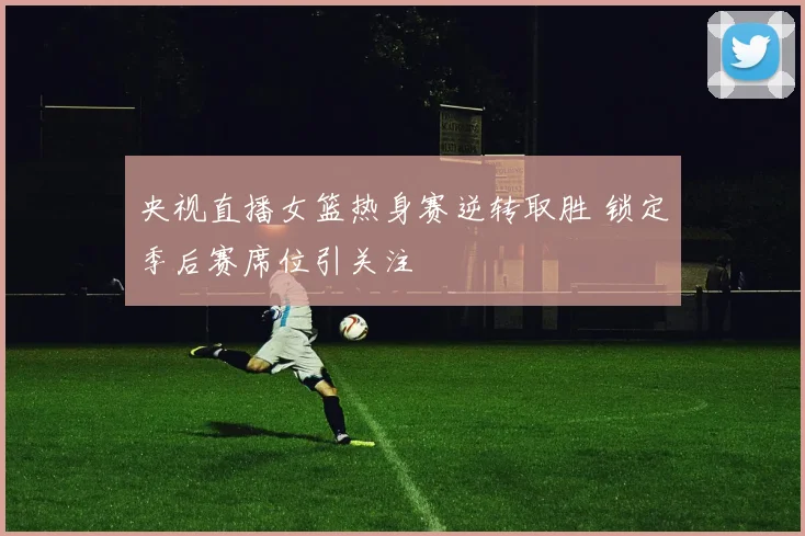 央视直播女篮热身赛逆转取胜 锁定季后赛席位引关注