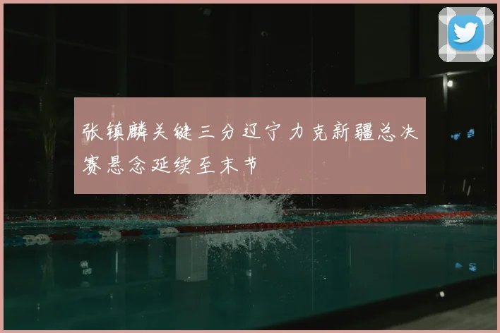 张镇麟关键三分辽宁力克新疆总决赛悬念延续至末节