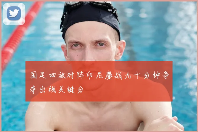 国足回放对阵印尼鏖战九十分钟争夺出线关键分