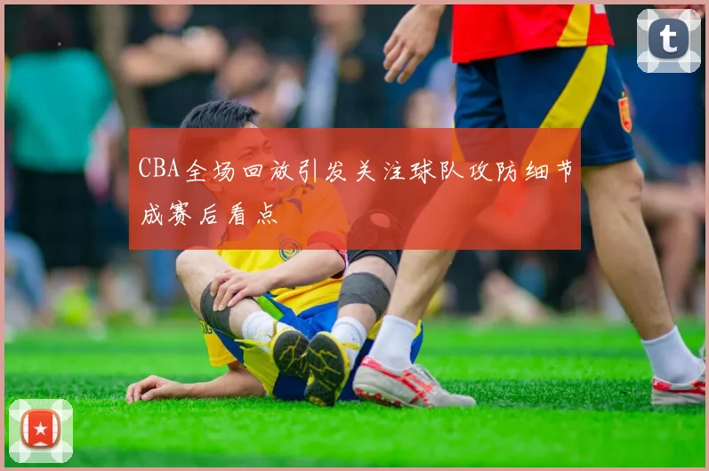 CBA全场回放引发关注球队攻防细节成赛后看点