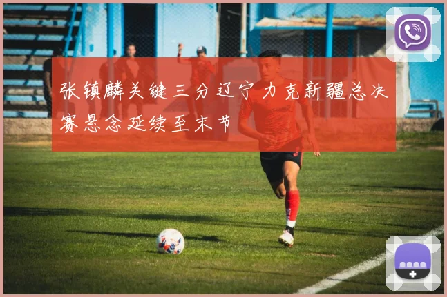 张镇麟关键三分辽宁力克新疆总决赛悬念延续至末节