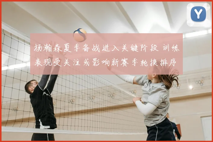 杨瀚森夏季备战进入关键阶段 训练表现受关注或影响新赛季轮换排序