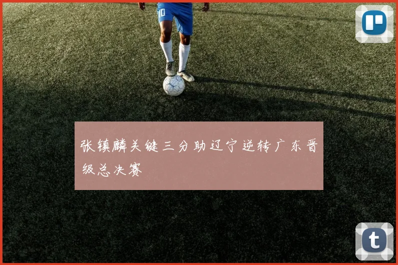 张镇麟关键三分助辽宁逆转广东晋级总决赛