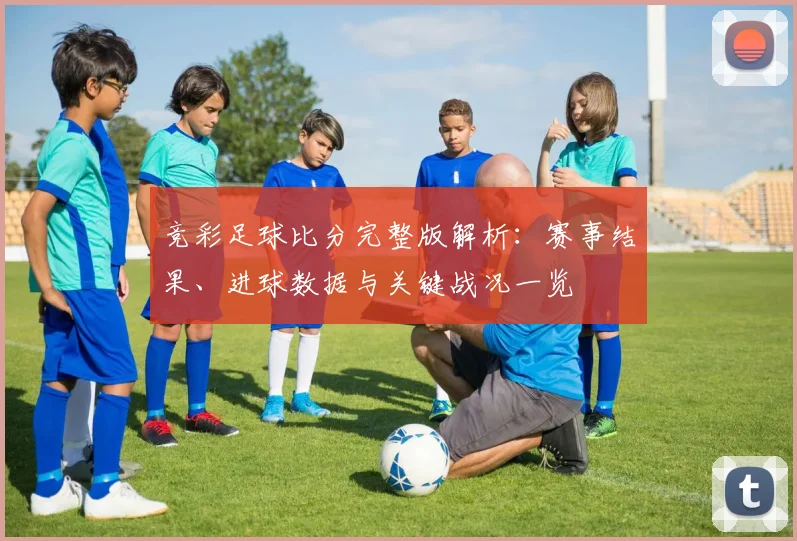 竞彩足球比分完整版解析：赛事结果、进球数据与关键战况一览