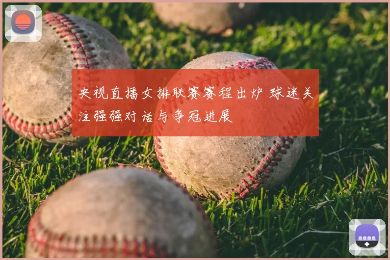 央视直播女排联赛赛程出炉 球迷关注强强对话与争冠进展