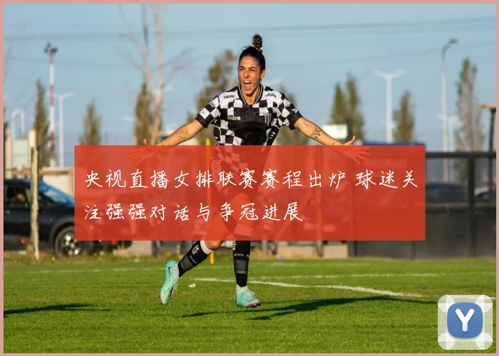 央视直播女排联赛赛程出炉 球迷关注强强对话与争冠进展