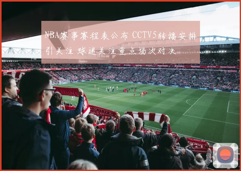 NBA赛事赛程表公布 CCTV5转播安排引关注 球迷关注重点场次对决