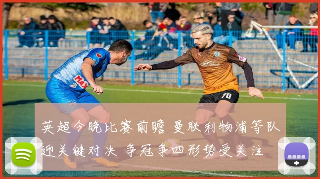 英超今晚比赛前瞻 曼联利物浦等队迎关键对决 争冠争四形势受关注