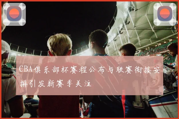 CBA俱乐部杯赛程公布与联赛衔接安排引发新赛季关注