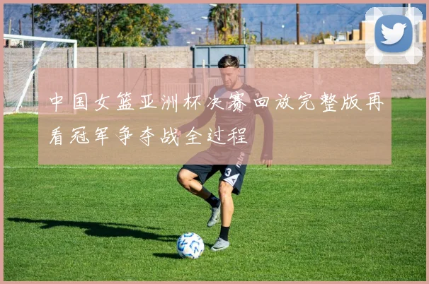 中国女篮亚洲杯决赛回放完整版再看冠军争夺战全过程