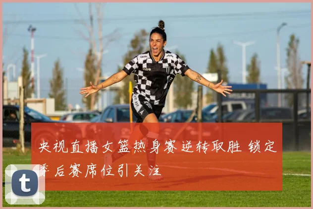 央视直播女篮热身赛逆转取胜 锁定季后赛席位引关注