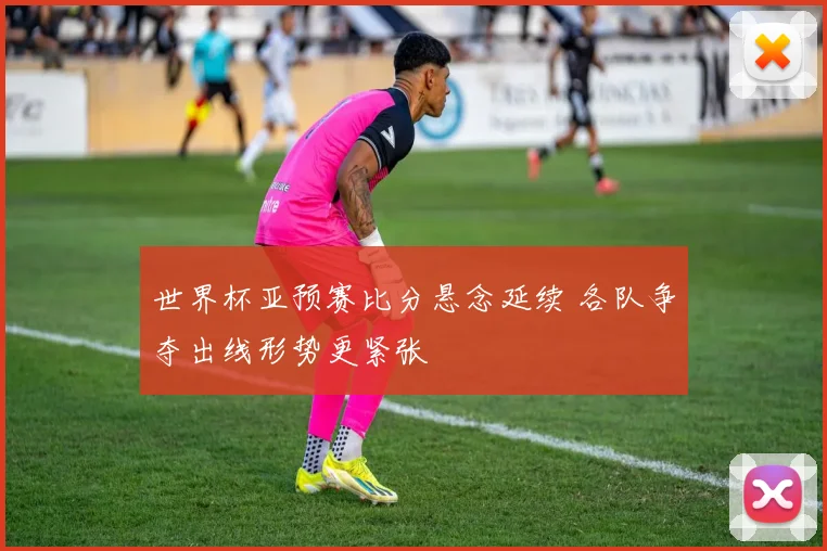 世界杯亚预赛比分悬念延续 各队争夺出线形势更紧张
