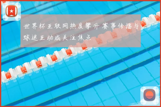 世界杯互联网热度攀升 赛事传播与球迷互动成关注焦点