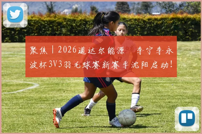 聚焦|2026道达尔能源•李宁李永波杯3V3羽毛球赛新赛季沈阳启动!