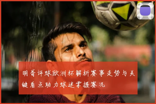 明哥评球欧洲杯解析赛事走势与关键看点助力球迷掌握赛况