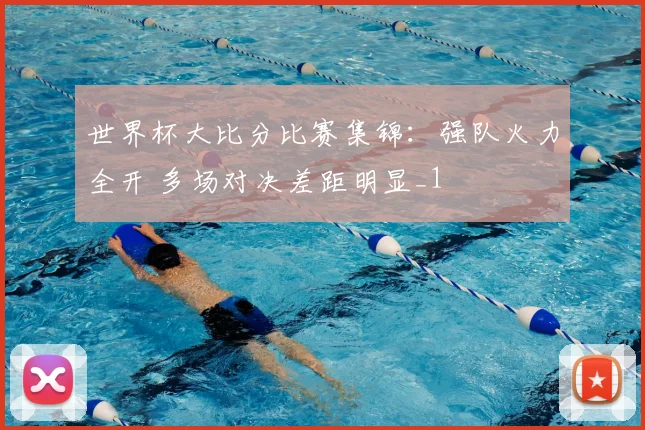 世界杯大比分比赛集锦:强队火力全开 多场对决差距明显_1