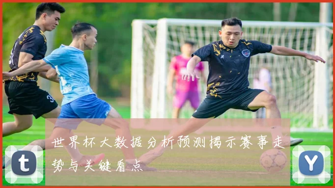 世界杯大数据分析预测揭示赛事走势与关键看点